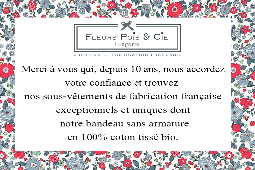 Lingerie bio, sous-vêtement made in France en coton bio| Fleurs Pois & Cie - Lingerie, sous-vêtement made in France  100% coton sans armature. 75AAA au 105 E/F, 8  ans au 48. Soutiens-gorge, shorty, culottes, nuisettes, boxers, caracos. Depuis 2014, Fleurs Pois et Cie est la marque de lingerie de fabrication 100% française, sans armature ni baleine, qui a pensé et eu la volonté de proposer des sous-vêtements pour toutes les femmes et leshommes du plus fin au plus large. De la taille 34 au 52 et du 75AA au 105F (et au-delà en sur mesure). En 100% coton tissé (certification GOTS et/ou Oeko-tex de nos fabricants) et avec plus de 20 collections, Fleurs Pois et Cie est la seule marque de lingerie française à proposer un tel éventail de coloris et de tailles. Un nouveau bonnet AAA en 85, 90 et 95 a été créé, il est disponible pour toutes les femmes ayant une poitrine très plate et qui veulent avoir, elles aussi, un soutien-gorge adapté à leur morphologie.