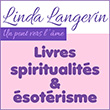 Livres de spiritualité/numérologie et médiumnité/ésotérisme (e-book/papier) – Linda Langevin - Ouvrages/Publications ésotériques de Linda Langevin (médium channel) - Linda Langevin, auteure passionnée et médium, s’est éveillée à la spiritualité à travers un parcours riche en expériences personnelles et professionnelles. Après avoir exploré la médecine douce et ouvert un magasin de produits naturels, elle a découvert ses dons de médiumnité en 1996, lors d’un moment marquant auprès de sa mère mourante. Depuis, elle pratique l’écriture inspirée et propose des séances de canalisation pour guider les individus dans leur évolution personnelle. Organisatrice des Salons de la Santé et de la Spiritualité, elle partage aussi ses connaissances à travers des conférences, des cours de numérologie et de tarot, ainsi que des ateliers. Animée par une mission d’amour et de paix, elle inspire chacun à s’ouvrir au bonheur et à la spiritualité.